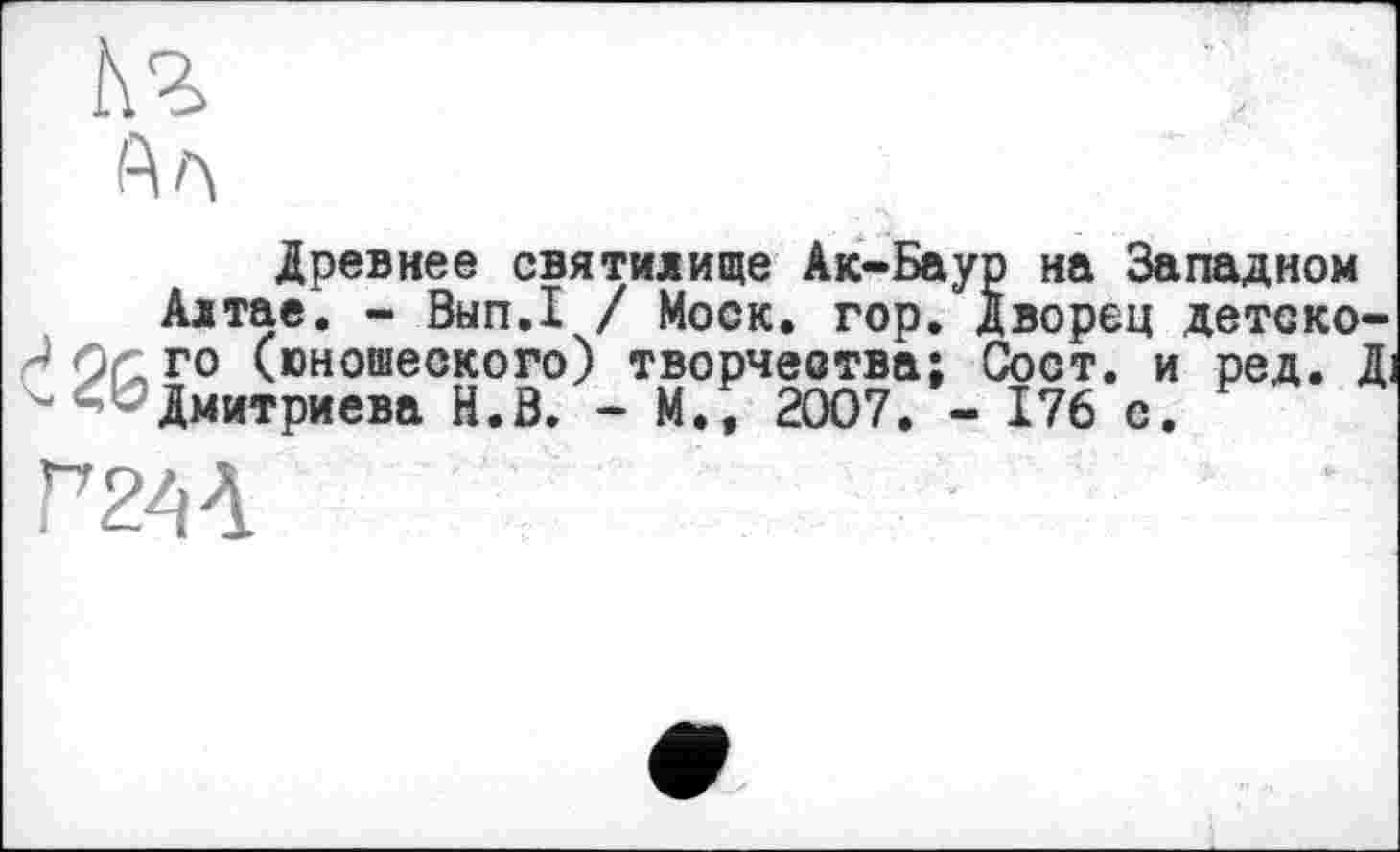 ﻿Кг
іАл
Древнее святилище Ак-Баур на Западном
Алтае. - Вып.1 / Моск. гор. Дворец детско-J ÖC го (юношеского) творчества; Сост. и ред. Д.
^Дмитриева H.S. - М., 2007. - 176 с.
Г2'<Л